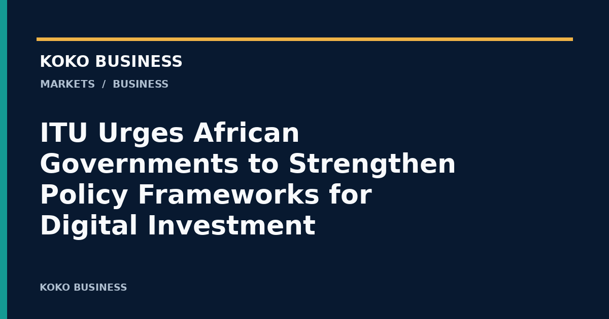KOKO Business: ITU Urges African Governments to Strengthen Policy Frameworks for Digital Investment